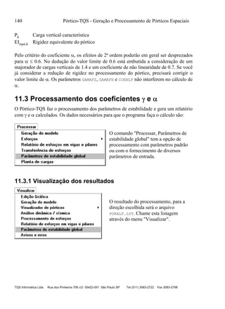 140 Pórtico-TQS - Geração e Processamento de Pórticos Espaciais
TQS Informática Ltda Rua dos Pinheiros 706 c/2 05422-001 São Paulo SP Tel (011) 3083-2722 Fax 3083-2798
Pk Carga vertical característica
EIequi,k Rigidez equivalente do pórtico
Pelo critério do coeficiente , os efeitos de 2ª ordem poderão em geral ser desprezados
para   0.6. No dedução do valor limite de 0.6 está embutida a consideração de um
majorador de cargas verticais de 1.4 e um coeficiente de não linearidade de 0.7. Se você
já considerar a redução de rigidez no processamento do pórtico, precisará corrigir o
valor limite de . Os parâmetros GAMAFZ, GAMAFH e COENLF não interferem no cálculo de
.
11.3 Processamento dos coeficientes  e 
O Pórtico-TQS faz o processamento dos parâmetros de estabilidade e gera um relatório
com  e  calculados. Os dados necessários para que o programa faça o cálculo são:
O comando "Processar, Parâmetros de
estabilidade global" tem a opção de
processamento com parâmetros padrão
ou com o fornecimento de diversos
parâmetros de entrada.
11.3.1 Visualização dos resultados
O resultado do processamento, para a
direção escolhida será o arquivo
PORALF.LST. Chame esta listagem
através do menu "Visualizar".
 