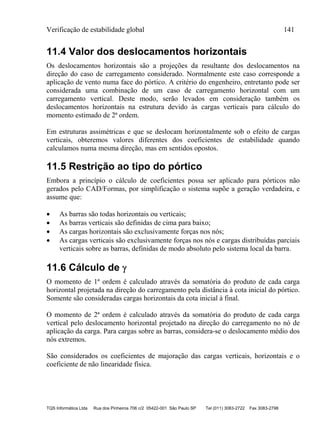 Verificação de estabilidade global 141
TQS Informática Ltda Rua dos Pinheiros 706 c/2 05422-001 São Paulo SP Tel (011) 3083-2722 Fax 3083-2798
11.4 Valor dos deslocamentos horizontais
Os deslocamentos horizontais são a projeções da resultante dos deslocamentos na
direção do caso de carregamento considerado. Normalmente este caso corresponde a
aplicação de vento numa face do pórtico. A critério do engenheiro, entretanto pode ser
considerada uma combinação de um caso de carregamento horizontal com um
carregamento vertical. Deste modo, serão levados em consideração também os
deslocamentos horizontais na estrutura devido às cargas verticais para cálculo do
momento estimado de 2ª ordem.
Em estruturas assimétricas e que se deslocam horizontalmente sob o efeito de cargas
verticais, obteremos valores diferentes dos coeficientes de estabilidade quando
calculamos numa mesma direção, mas em sentidos opostos.
11.5 Restrição ao tipo do pórtico
Embora a princípio o cálculo de coeficientes possa ser aplicado para pórticos não
gerados pelo CAD/Formas, por simplificação o sistema supõe a geração verdadeira, e
assume que:
 As barras são todas horizontais ou verticais;
 As barras verticais são definidas de cima para baixo;
 As cargas horizontais são exclusivamente forças nos nós;
 As cargas verticais são exclusivamente forças nos nós e cargas distribuídas parciais
verticais sobre as barras, definidas de modo absoluto pelo sistema local da barra.
11.6 Cálculo de 
O momento de 1ª ordem é calculado através da somatória do produto de cada carga
horizontal projetada na direção do carregamento pela distância à cota inicial do pórtico.
Somente são consideradas cargas horizontais da cota inicial à final.
O momento de 2ª ordem é calculado através da somatória do produto de cada carga
vertical pelo deslocamento horizontal projetado na direção do carregamento no nó de
aplicação da carga. Para cargas sobre as barras, considera-se o deslocamento médio dos
nós extremos.
São considerados os coeficientes de majoração das cargas verticais, horizontais e o
coeficiente de não linearidade física.
 