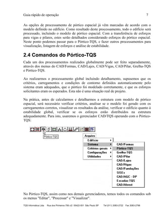 Guia rápido de operação 7
TQS Informática Ltda Rua dos Pinheiros 706 c/2 05422-001 São Paulo SP Tel (011) 3083-2722 Fax 3083-2798
As opções de processamento de pórtico espacial já vêm marcadas de acordo com o
modelo definido no edifício. Como resultado deste processamento, todo o edifício será
processado, incluindo o modelo de pórtico espacial. Com a transferência de esforços
para vigas e pilares, estes serão detalhados considerando esforços do pórtico espacial.
Neste ponto podemos passar para o Pórtico-TQS, e fazer outros processamentos para
visualização, listagem de esforços e análise de estabilidade.
2.4 Comandos do Pórtico-TQS
Cada um dos processamentos realizados globalmente pode ser feito separadamente,
através dos menus do CAD/Formas, CAD/Lajes, CAD/Vigas, CAD/Pilar, Grelha-TQS
e Pórtico-TQS.
Ao realizarmos o processamento global incluindo detalhamento, supusemos que os
critérios, carregamentos e condições de contorno definidos automaticamente pelo
sistema eram adequados, que o pórtico foi modelado corretamente, e que os esforços
solicitantes eram os esperados. Esta não é uma situação real de projeto.
Na prática, antes de calcularmos e detalharmos a estrutura com modelo de pórtico
espacial, será necessário verificar critérios, analisar se o modelo foi gerado com os
carregamentos corretos, visualizar os resultados da análise, verificar o edifício quanto à
estabilidade global, verificar se os esforços estão distribuídos na estrutura
adequadamente. Para isto, usaremos o gerenciador CAD/TQS operando com o Pórtico-
TQS:
No Pórtico-TQS, assim como nos demais gerenciadores, temos todos os comandos sob
os menus "Editar", "Processar" e "Visualizar".
 