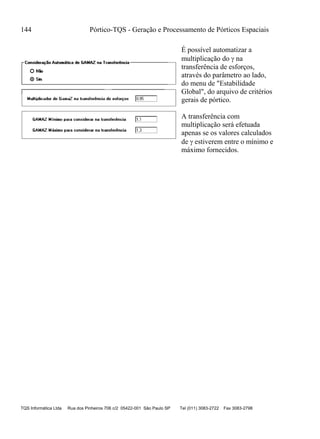 144 Pórtico-TQS - Geração e Processamento de Pórticos Espaciais
TQS Informática Ltda Rua dos Pinheiros 706 c/2 05422-001 São Paulo SP Tel (011) 3083-2722 Fax 3083-2798
É possível automatizar a
multiplicação do  na
transferência de esforços,
através do parâmetro ao lado,
do menu de "Estabilidade
Global", do arquivo de critérios
gerais de pórtico.
A transferência com
multiplicação será efetuada
apenas se os valores calculados
de  estiverem entre o mínimo e
máximo fornecidos.
 
