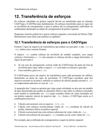 Transferência de esforços 145
TQS Informática Ltda Rua dos Pinheiros 706 c/2 05422-001 São Paulo SP Tel (011) 3083-2722 Fax 3083-2798
12. Transferência de esforços
Os esforços calculados no pórtico espacial devem ser transferidos para os sistemas
CAD/Vigas e CAD/Pilar para detalhamento. Os esforços transferidos para as vigas são
as envoltórias de carregamentos e para os pilares são os carregamentos individuais ou
combinações declaradas na edição de carregamentos de pórtico espacial.
Programas externos podem ler e gravar esforços segundo a convenção do Pórtico-TQS.
Mostraremos como fazer esta interface no apêndice.
12.1 Transferência de esforços para o CAD/Vigas
Existem 2 tipos de arquivos de transferência que podem ser gravados: o tipo .TEV e o
.TEA, ambos com o mesmo formato.
O arquivo .TEV contém esforços da envoltória do modelo completo, com cargas
verticais e horizontais; o .TEA tem somente os esforços devido a cargas horizontais. A
lógica de gravação é:
 Se um caso de carregamento vertical vindo do CAD/Formas faz parte da lista de
envoltória para vigas, então o arquivo .TEV com todos os esforços é gravado;
 Caso contrário, grava-se o .TEA.
O CAD/Formas grava um arquivo de transferência para cada pavimento do edifício,
diretamente na pasta de vigas do pavimento. O CAD/Vigas reconhece qual dos
arquivos encontra-se na pasta e substitui os esforços de cálculo quando encontra o .TEV
ou simplesmente adiciona, no caso do .TEA.
A separação dos 2 arquivos permite que vigas sejam calculadas no piso por um modelo
de lajes discretizadas por grelha ou elementos finitos e que sobre os esforços calculados
neste modelo (e transferidos via .TEV) sejam somados efeitos de vento calculados em
um pórtico espacial, através de arquivos tipo .TEA. Assim, o CAD/Vigas aceita as 4
combinações possíveis:
 Cálculo convencional, sem os arquivos .TEV e .TEA
 Cálculo com esforços exclusivamente vindos do .TEV, resultante de cálculo de
grelha, elementos finitos ou pórtico espacial;
 Cálculo convencional mas com esforços adicionais de vento vindos do .TEA;
 Cálculo com esforços de um arquivo .TEV somados aos de vento vindos do .TEA.
Por exemplo, para a definição dos carregamentos a seguir no pórtico espacial:
 