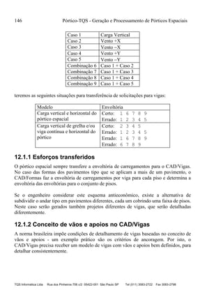 146 Pórtico-TQS - Geração e Processamento de Pórticos Espaciais
TQS Informática Ltda Rua dos Pinheiros 706 c/2 05422-001 São Paulo SP Tel (011) 3083-2722 Fax 3083-2798
Caso 1 Carga Vertical
Caso 2 Vento +X
Caso 3 Vento X
Caso 4 Vento +Y
Caso 5 Vento Y
Combinação 6 Caso 1 + Caso 2
Combinação 7 Caso 1 + Caso 3
Combinação 8 Caso 1 + Caso 4
Combinação 9 Caso 1 + Caso 5
teremos as seguintes situações para transferência de solicitações para vigas:
Modelo Envoltória
Carga vertical e horizontal do
pórtico espacial
Certo: 1 6 7 8 9
Errado: 1 2 3 4 5
Carga vertical de grelha e/ou
viga contínua e horizontal do
pórtico
Certo: 2 3 4 5
Errado: 1 2 3 4 5
Errado: 1 6 7 8 9
Errado: 6 7 8 9
12.1.1 Esforços transferidos
O pórtico espacial sempre transfere a envoltória de carregamentos para o CAD/Vigas.
No caso das formas dos pavimentos tipo que se aplicam a mais de um pavimento, o
CAD/Formas faz a envoltória de carregamentos por viga para cada piso e determina a
envoltória das envoltórias para o conjunto de pisos.
Se o engenheiro considerar este esquema antieconômico, existe a alternativa de
subdividir o andar tipo em pavimentos diferentes, cada um cobrindo uma faixa de pisos.
Neste caso serão gerados também projetos diferentes de vigas, que serão detalhadas
diferentemente.
12.1.2 Conceito de vãos e apoios no CAD/Vigas
A norma brasileira impõe condições de detalhamento de vigas baseadas no conceito de
vãos e apoios - um exemplo prático são os critérios de ancoragem. Por isto, o
CAD/Vigas precisa receber um modelo de vigas com vãos e apoios bem definidos, para
detalhar consistentemente.
 