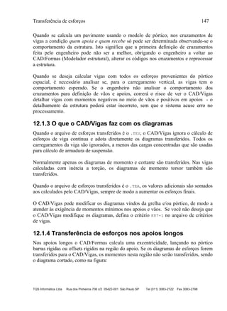 Transferência de esforços 147
TQS Informática Ltda Rua dos Pinheiros 706 c/2 05422-001 São Paulo SP Tel (011) 3083-2722 Fax 3083-2798
Quando se calcula um pavimento usando o modelo de pórtico, nos cruzamentos de
vigas a condição quem apoia e quem recebe só pode ser determinada observando-se o
comportamento da estrutura. Isto significa que a primeira definição de cruzamentos
feita pelo engenheiro pode não ser a melhor, obrigando o engenheiro a voltar ao
CAD/Formas (Modelador estrutural), alterar os códigos nos cruzamentos e reprocessar
a estrutura.
Quando se deseja calcular vigas com todos os esforços provenientes do pórtico
espacial, é necessário analisar se, para o carregamento vertical, as vigas tem o
comportamento esperado. Se o engenheiro não analisar o comportamento dos
cruzamentos para definição de vãos e apoios, correrá o risco de ver o CAD/Vigas
detalhar vigas com momentos negativos no meio de vãos e positivos em apoios - o
detalhamento da estrutura poderá estar incorreto, sem que o sistema acuse erro no
processamento.
12.1.3 O que o CAD/Vigas faz com os diagramas
Quando o arquivo de esforços transferidos é o .TEV, o CAD/Vigas ignora o cálculo de
esforços de viga contínua e adota diretamente os diagramas transferidos. Todos os
carregamentos da viga são ignorados, a menos das cargas concentradas que são usadas
para cálculo de armadura de suspensão.
Normalmente apenas os diagramas de momento e cortante são transferidos. Nas vigas
calculadas com inércia a torção, os diagramas de momento torsor também são
transferidos.
Quando o arquivo de esforços transferidos é o .TEA, os valores adicionais são somados
aos calculados pelo CAD/Vigas, sempre de modo a aumentar os esforços finais.
O CAD/Vigas pode modificar os diagramas vindos da grelha e/ou pórtico, de modo a
atender às exigência de momentos mínimos nos apoios e vãos. Se você não deseja que
o CAD/Vigas modifique os diagramas, defina o critério K87=1 no arquivo de critérios
de vigas.
12.1.4 Transferência de esforços nos apoios longos
Nos apoios longos o CAD/Formas calcula uma excentricidade, lançando no pórtico
barras rígidas ou offsets rígidos na região do apoio. Se os diagramas de esforços forem
transferidos para o CAD/Vigas, os momentos nesta região não serão transferidos, sendo
o diagrama cortado, como na figura:
 