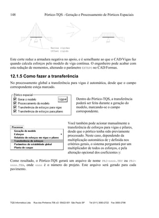 148 Pórtico-TQS - Geração e Processamento de Pórticos Espaciais
TQS Informática Ltda Rua dos Pinheiros 706 c/2 05422-001 São Paulo SP Tel (011) 3083-2722 Fax 3083-2798
Barras rigidas
Offset rigido
Este corte reduz a armadura negativa no apoio, e é semelhante ao que o CAD/Vigas faz
quando calcula esforços pelo modelo de viga contínua. O engenheiro pode acabar com
esta redução de momentos, alterando o parâmetro EXTAPO no CAD/Formas.
12.1.5 Como fazer a transferência
No processamento global a transferência para vigas é automática, desde que o campo
correspondente esteja marcado.
Dentro do Pórtico-TQS, a transferência
poderá ser feita durante a geração do
modelo, marcando-se o campo
correspondente.
Você também pode acionar manualmente a
transferência de esforços para vigas e pilares,
desde que o pórtico tenha sido previamente
processado. Neste caso, dependendo da
multiplicação automática de  definida nos
critérios gerais, o sistema perguntará por um
multiplicador de todos os esforços, e pela
alteração opcional dos coeficientes :
Como resultado, o Pórtico-TQS gerará um arquivo de nome PRJ-nnnn.TEV ou PRJ-
nnnn.TEA, onde nnnn é o número do projeto. Este arquivo será gerado para cada
pavimento.
 