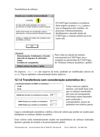 Transferência de esforços 149
TQS Informática Ltda Rua dos Pinheiros 706 c/2 05422-001 São Paulo SP Tel (011) 3083-2722 Fax 3083-2798
O CAD/Vigas reconhece a existência
deste arquivo na pasta VIGAS, e passa a
usar os diagramas nele contidos. Ao
processar o dimensionamento,
detalhamento e desenho dentro do
CAD/Vigas, o sistema emitirá um aviso
como este.
Para voltar ao cálculo de esforços
convencional no CAD/Vigas, use o
comando no gerenciador do CAD/Vigas,
de "Eliminar esforços de pórtico / grelha".
Os arquivos .TEV / .TEA são arquivos de texto, podendo ser modificados através do
EDITW. Veja no apêndice a documentação destes arquivos.
12.1.6 Transferência com consideração automática de 
Como vimos no capítulo
anterior, você pode fazer com
que os esforços transferidos
dos casos de carregamento
horizontais sejam majorados
pelo coeficiente 
correspondente, através de
parâmetro nos critérios gerais.
Ligue a consideração automática e defina a faixa de valores que podem ser usados para
multiplicar os esforços obtidos no pórtico.
Estes valores serão automaticamente usados nas transferências de esforços realizadas
durante a geração do modelo e do processamento global.
 
