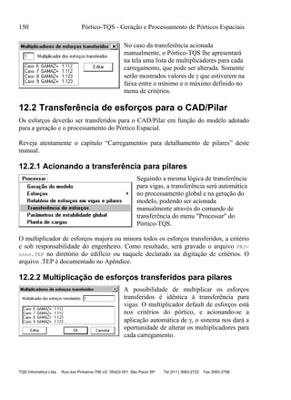 150 Pórtico-TQS - Geração e Processamento de Pórticos Espaciais
TQS Informática Ltda Rua dos Pinheiros 706 c/2 05422-001 São Paulo SP Tel (011) 3083-2722 Fax 3083-2798
No caso da transferência acionada
manualmente, o Pórtico-TQS lhe apresentará
na tela uma lista de multiplicadores para cada
carregamento, que pode ser alterada. Somente
serão mostrados valores de  que estiverem na
faixa entre o mínimo e o máximo definido no
menu de critérios.
12.2 Transferência de esforços para o CAD/Pilar
Os esforços deverão ser transferidos para o CAD/Pilar em função do modelo adotado
para a geração e o processamento do Pórtico Espacial.
Reveja atentamente o capítulo “Carregamentos para detalhamento de pilares” deste
manual.
12.2.1 Acionando a transferência para pilares
Seguindo a mesma lógica de transferência
para vigas, a transferência será automática
no processamento global e na geração do
modelo, podendo ser acionada
manualmente através do comando de
transferência do menu "Processar" do
Pórtico-TQS.
O multiplicador de esforços majora ou minora todos os esforços transferidos, a critério
e sob responsabilidade do engenheiro. Como resultado, será gravado o arquivo PRJ-
nnnn.TEP no diretório do edifício ou naquele declarado na digitação de critérios. O
arquivo .TEP é documentado no Apêndice.
12.2.2 Multiplicação de esforços transferidos para pilares
A possibilidade de multiplicar os esforços
transferidos é idêntica à transferência para
vigas. O multiplicador default de esforços está
nos critérios do pórtico, e acionando-se a
aplicação automática de , o sistema nos dará a
oportunidade de alterar os multiplicadores para
cada carregamento.
 