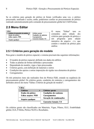 8 Pórtico-TQS - Geração e Processamento de Pórticos Espaciais
TQS Informática Ltda Rua dos Pinheiros 706 c/2 05422-001 São Paulo SP Tel (011) 3083-2722 Fax 3083-2798
Se os critérios para geração do pórtico já foram verificados uma vez, o pórtico
processado, analisado e aceito, então, poderemos confiar no processamento de pórtico
realizado automaticamente pelo comando de processamento global do CAD/Formas.
2.5 Menu Editar
O menu "Editar" tem os
comandos para edição dos
critérios para geração do pórtico e
um programa para edição
interativa do arquivo .POR, que
contém o modelo de pórtico para
análise.
2.5.1 Critérios para geração do modelo
Para gerar o modelo de pórtico espacial, o sistema precisará das seguintes informações:
 O modelo de pórtico espacial, definido nos dados do edifício
 Todas as plantas de formas definidas e processadas
 Dependendo do modelo, vigas e lajes processadas
 Critérios gerais, com definição de materiais e outros
 Condições dos apoios e outras imposições de rigidez nos elementos do pórtico
 Carregamentos
Os três primeiros itens são realizados fora do Pórtico-TQS, estando na seqüência do
processamento global. Os critérios gerais, condições de contorno e carregamentos são
definidos através do menu "Editar, Critérios de geração do modelo".
Os critérios gerais são classificados em Materiais, Vigas, Pilares, ELU, Estabilidade
global, ELS, P-Delta, Pórtico NLFG e Resultados.
 