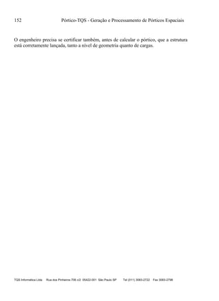 152 Pórtico-TQS - Geração e Processamento de Pórticos Espaciais
TQS Informática Ltda Rua dos Pinheiros 706 c/2 05422-001 São Paulo SP Tel (011) 3083-2722 Fax 3083-2798
O engenheiro precisa se certificar também, antes de calcular o pórtico, que a estrutura
está corretamente lançada, tanto a nível de geometria quanto de cargas.
 
