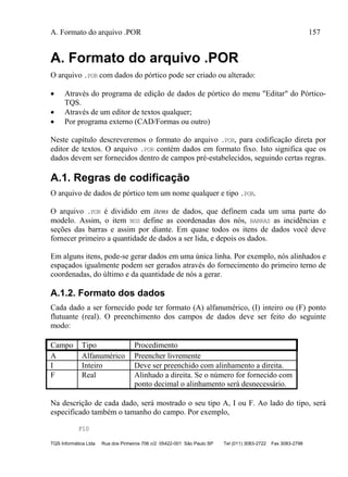 A. Formato do arquivo .POR 157
TQS Informática Ltda Rua dos Pinheiros 706 c/2 05422-001 São Paulo SP Tel (011) 3083-2722 Fax 3083-2798
A. Formato do arquivo .POR
O arquivo .POR com dados do pórtico pode ser criado ou alterado:
 Através do programa de edição de dados de pórtico do menu "Editar" do Pórtico-
TQS.
 Através de um editor de textos qualquer;
 Por programa externo (CAD/Formas ou outro)
Neste capítulo descreveremos o formato do arquivo .POR, para codificação direta por
editor de textos. O arquivo .POR contém dados em formato fixo. Isto significa que os
dados devem ser fornecidos dentro de campos pré-estabelecidos, seguindo certas regras.
A.1. Regras de codificação
O arquivo de dados de pórtico tem um nome qualquer e tipo .POR.
O arquivo .POR é dividido em itens de dados, que definem cada um uma parte do
modelo. Assim, o item NOS define as coordenadas dos nós, BARRAS as incidências e
seções das barras e assim por diante. Em quase todos os itens de dados você deve
fornecer primeiro a quantidade de dados a ser lida, e depois os dados.
Em alguns itens, pode-se gerar dados em uma única linha. Por exemplo, nós alinhados e
espaçados igualmente podem ser gerados através do fornecimento do primeiro terno de
coordenadas, do último e da quantidade de nós a gerar.
A.1.2. Formato dos dados
Cada dado a ser fornecido pode ter formato (A) alfanumérico, (I) inteiro ou (F) ponto
flutuante (real). O preenchimento dos campos de dados deve ser feito do seguinte
modo:
Campo Tipo Procedimento
A Alfanumérico Preencher livremente
I Inteiro Deve ser preenchido com alinhamento a direita.
F Real Alinhado a direita. Se o número for fornecido com
ponto decimal o alinhamento será desnecessário.
Na descrição de cada dado, será mostrado o seu tipo A, I ou F. Ao lado do tipo, será
especificado também o tamanho do campo. Por exemplo,
F10
 