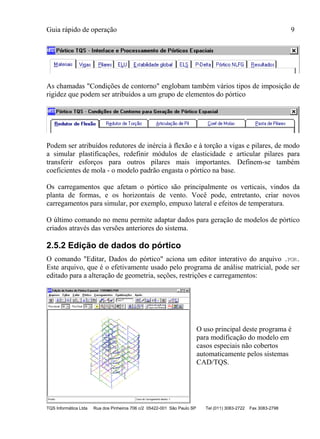 Guia rápido de operação 9
TQS Informática Ltda Rua dos Pinheiros 706 c/2 05422-001 São Paulo SP Tel (011) 3083-2722 Fax 3083-2798
As chamadas "Condições de contorno" englobam também vários tipos de imposição de
rigidez que podem ser atribuídos a um grupo de elementos do pórtico
Podem ser atribuídos redutores de inércia à flexão e à torção a vigas e pilares, de modo
a simular plastificações, redefinir módulos de elasticidade e articular pilares para
transferir esforços para outros pilares mais importantes. Definem-se também
coeficientes de mola - o modelo padrão engasta o pórtico na base.
Os carregamentos que afetam o pórtico são principalmente os verticais, vindos da
planta de formas, e os horizontais de vento. Você pode, entretanto, criar novos
carregamentos para simular, por exemplo, empuxo lateral e efeitos de temperatura.
O último comando no menu permite adaptar dados para geração de modelos de pórtico
criados através das versões anteriores do sistema.
2.5.2 Edição de dados do pórtico
O comando "Editar, Dados do pórtico" aciona um editor interativo do arquivo .POR.
Este arquivo, que é o efetivamente usado pelo programa de análise matricial, pode ser
editado para a alteração de geometria, seções, restrições e carregamentos:
O uso principal deste programa é
para modificação do modelo em
casos especiais não cobertos
automaticamente pelos sistemas
CAD/TQS.
 
