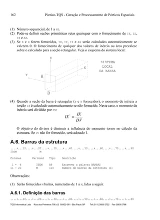 162 Pórtico-TQS - Geração e Processamento de Pórticos Espaciais
TQS Informática Ltda Rua dos Pinheiros 706 c/2 05422-001 São Paulo SP Tel (011) 3083-2722 Fax 3083-2798
(1) Número sequencial, de 1 a NS.
(2) Pode-se definir seções prismáticas retas quaisquer com o fornecimento de IY, IZ,
IX e AX.
(3) Se B e H forem fornecidos, IX, IY, IZ e AX serão calculados automaticamente se
valerem 0. O fornecimento de qualquer dos valores de inércia ou área prevalece
sobre o calculado para a seção retangular. Veja o esquema do sistema local:
H
B
Z
Y
X
SISTEMA
LOCAL
DA BARRA
(4) Quando a seção da barra é retangular (B e H fornecidos), o momento de inércia a
torção IX é calculado automaticamente se não fornecido. Neste caso, o momento de
inércia será dividido por DV:
IX
IX
DV
'

O objetivo do divisor é diminuir a influência do momento torsor no cálculo da
estrutura. Se DV não for fornecido, será adotado 1.
A.6. Barras da estrutura
....+...10....+...20....+...30....+...40....+...50....+...60....+...70....+...80
ITEM M
Colunas Variável Tipo Descrição
1 - 6 ITEM A6 Escrever a palavra BARRAS
11 - 20 M I10 Número de barras da estrutura (1)
Observações:
(1) Serão fornecidas M barras, numeradas de 1 a M, lidas a seguir.
A.6.1. Definição das barras
....+...10....+...20....+...30....+...40....+...50....+...60....+...70....+...80
 