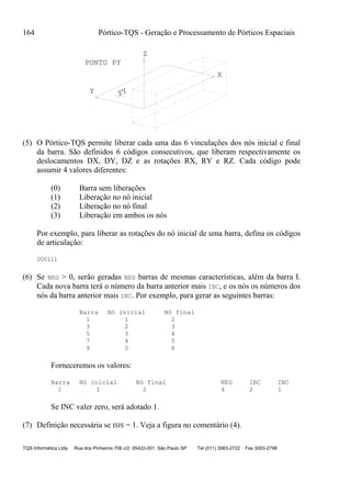 164 Pórtico-TQS - Geração e Processamento de Pórticos Espaciais
TQS Informática Ltda Rua dos Pinheiros 706 c/2 05422-001 São Paulo SP Tel (011) 3083-2722 Fax 3083-2798
Z
Y
X
PY
PONTO PY
(5) O Pórtico-TQS permite liberar cada uma das 6 vinculações dos nós inicial e final
da barra. São definidos 6 códigos consecutivos, que liberam respectivamente os
deslocamentos DX, DY, DZ e as rotações RX, RY e RZ. Cada código pode
assumir 4 valores diferentes:
(0) Barra sem liberações
(1) Liberação no nó inicial
(2) Liberação no nó final
(3) Liberação em ambos os nós
Por exemplo, para liberar as rotações do nó inicial de uma barra, defina os códigos
de articulação:
000111
(6) Se NEG > 0, serão geradas NEG barras de mesmas características, além da barra I.
Cada nova barra terá o número da barra anterior mais IBC, e os nós os números dos
nós da barra anterior mais INC. Por exemplo, para gerar as seguintes barras:
Barra Nó inicial Nó final
1 1 2
3 2 3
5 3 4
7 4 5
9 5 6
Forneceremos os valores:
Barra Nó inicial Nó final NEG IBC INC
1 1 2 4 2 1
Se INC valer zero, será adotado 1.
(7) Definição necessária se ISIS = 1. Veja a figura no comentário (4).
 