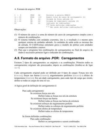 A. Formato do arquivo .POR 167
TQS Informática Ltda Rua dos Pinheiros 706 c/2 05422-001 São Paulo SP Tel (011) 3083-2722 Fax 3083-2798
1 - 6 PROG A6 Escrever a palavra GERAIS
11 - 20 NCAS I10 Numero total de casos de carregamento (1)
31 - 33 UK A3 Unidade de força adotada (2)
41 - 43 UM A3 Unidade de comprimento adotada (2)
61 CB A1 Indicador de combinações:
"*" Serão definidas combinações
" " Não serão definidas combinações(3)
Observações:
(1) O número de casos é a soma do número de casos de carregamentos simples com o
número de combinações.
(2) O sistema trabalha com unidades coerentes, isto é, o resultado é o mesmo para
qualquer sistema de unidades adotado. As unidades de saída serão as mesmas das
de entrada. O CAD/Formas entretanto grava o modelo do pórtico com unidades
sempre em toneladas e metros.
(3) Para que o programa leia combinações de carregamentos no final do arquivo de
dados é necessário primeiro ligar o indicador de combinações.
A.8. Formato do arquivo .POR: Carregamentos
Existem 2 tipos de carregamentos: os originais e as combinações. Primeiro todos os
carregamentos originais são processados; depois as combinações (lembre-se de ligar
CB=*).
Cada carregamento original pode ser definido por 4 tipos de cargas: Forças nos nós
(FORCAS), forças nas barras (CARREG), engastamentos perfeitos (ENGAST) e efeitos de
temperatura (TEMPER). Em um dado carregamento, para cada tipo de carga que existir,
define-se todas as cargas de uma só vez.
A lógica geral de definição de carregamentos é:
Para cada carregamento:
Se existirem forças nos nós
Definir todas as forças nos nós da estrutura
Se existirem forças nas barras
Definir todas as forças nas barras da estrutura
Se existirem esforços de engastamento perfeito
Definir todos os esforços de engastamento perfeito
Se existirem efeitos de temperatura
Definir todos os efeitos de temperatura
Se forem definidas combinações:
Para cada combinação:
Definir os carregamentos a serem combinados
 