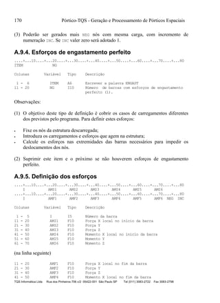 170 Pórtico-TQS - Geração e Processamento de Pórticos Espaciais
TQS Informática Ltda Rua dos Pinheiros 706 c/2 05422-001 São Paulo SP Tel (011) 3083-2722 Fax 3083-2798
(3) Poderão ser gerados mais NEG nós com mesma carga, com incremento de
numeração INC. Se INC valer zero será adotado 1.
A.9.4. Esforços de engastamento perfeito
....+...10....+...20....+...30....+...40....+...50....+...60....+...70....+...80
ITEM NG
Colunas Variável Tipo Descrição
1 - 6 ITEM A6 Escrever a palavra ENGAST
11 - 20 NG I10 Número de barras com esforços de engastamento
perfeito (1).
Observações:
(1) O objetivo deste tipo de definição é cobrir os casos de carregamentos diferentes
dos previstos pelo programa. Para definir estes esforços:
 Fixe os nós da estrutura descarregada;
 Introduza os carregamentos e esforços que agem na estrutura;
 Calcule os esforços nas extremidades das barras necessários para impedir os
deslocamentos dos nós.
(2) Suprimir este item e o próximo se não houverem esforços de engastamento
perfeito.
A.9.5. Definição dos esforços
....+...10....+...20....+...30....+...40....+...50....+...60....+...70....+...80
I AMI1 AMI2 AMI3 AMI4 AMI5 AMI6
....+...10....+...20....+...30....+...40....+...50....+...60....+...70....+...80
I AMF1 AMF2 AMF3 AMF4 AMF5 AMF6 NEG INC
Colunas Variável Tipo Descrição
1 - 5 I I5 Número da barra
11 - 20 AMI1 F10 Força X local no início da barra
21 - 30 AMI2 F10 Força Y
31 - 40 AMI3 F10 Força Z
41 - 50 AMI4 F10 Momento X local no início da barra
51 - 60 AMI5 F10 Momento Y
61 - 70 AMI6 F10 Momento Z
(na linha seguinte)
11 - 20 AMF1 F10 Força X local no fim da barra
21 - 30 AMF2 F10 Força Y
31 - 40 AMF3 F10 Força Z
41 - 50 AMF4 F10 Momento X local no fim da barra
 