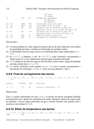 172 Pórtico-TQS - Geração e Processamento de Pórticos Espaciais
TQS Informática Ltda Rua dos Pinheiros 706 c/2 05422-001 São Paulo SP Tel (011) 3083-2722 Fax 3083-2798
"L" Local
"G" Global
15 TP5 A1 Unidade de comprimento:
"L" Absoluto
"R" Relativo
21 - 30 AINT F10 Intensidade inicial da carga
31 - 40 BINT F10 Intensidade final da carga (2)
41 - 50 DA F10 Distância real ou relativa do ponto de
aplicação inicial ao nó inicial da barra. (3)
51- 60 DB F10 Distância real ou relativa ao ponto de
aplicação final ao nó final da barra. (4)
61 - 65 NEG I5 Número de barras a gerar (5)
66 - 70 INC I5 Incremento na numeração de barras.
Observações:
(1) As barras podem ter várias cargas do mesmo tipo ou de tipos diferentes sem limites
de quantidade por barra, e podem ser fornecidas em qualquer ordem.
(2) A intensidade final da carga só deve ser codificada para cargas trapezoidais (TP2 =
"T")
(3) Se TP5="L", a distância é real. Se TP5="R", o valor fornecido corresponderá a
fração (entre 0 e 1) do comprimento da barra igual a distância desejada.
(4) DB é a distância do final da carga ao final da barra. Deste modo, cargas distribuídas
em toda a barra terão DB = DA = 0.
(5) NEG barras adicionais serão geradas se NEG > 0, com o mesmo carregamento e
incremento de numeração INC. Se INC valer zero será adotado o valor 1.
A.9.8. Final do carregamento das barras
....+...10....+...20....+...30....+...40....+...50....+...60....+...70....+...80
***
Colunas Variável Tipo Descrição
6 - 8 *** A3 Colocar 3 asteriscos - ***
Observações:
Este é o registro delimitador do item CARREG. O número de barras carregadas definido
anteriormente serve apenas de consistência de dados. Qualquer número de cargas pode
ser definido, e novas cargas serão lidas até que o sistema encontre este registro com 3
asteriscos, nas colunas 6, 7 e 8.
A.9.10. Efeito de temperatura nas barras
....+...10....+...20....+...30....+...40....+...50....+...60....+...70....+...80
ITEM NTL
 