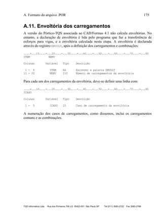 A. Formato do arquivo .POR 175
TQS Informática Ltda Rua dos Pinheiros 706 c/2 05422-001 São Paulo SP Tel (011) 3083-2722 Fax 3083-2798
A.11. Envoltória dos carregamentos
A versão do Pórtico-TQS associada ao CAD/Formas 4.1 não calcula envoltórias. No
entanto, a declaração de envoltória é lida pelo programa que faz a transferência de
esforços para vigas, e a envoltória calculada nesta etapa. A envoltória é declarada
através do registro ENVOLT, após a definição dos carregamentos e combinações:
....+...10....+...20....+...30....+...40....+...50....+...60....+...70....+...80
ITEM NENV
Colunas Variável Tipo Descrição
1 - 6 ITEM A6 Escrever a palavra ENVOLT
11 - 20 NENV I10 Número de carregamentos da envoltória
Para cada um dos carregamentos da envoltória, deve-se definir uma linha com:
....+...10....+...20....+...30....+...40....+...50....+...60....+...70....+...80
ICASO
Colunas Variável Tipo Descrição
1 - 5 ICASO I5 Caso de carregamento da envoltória
A numeração dos casos de carregamentos, como dissemos, inclui os carregamentos
comuns e as combinações.
 
