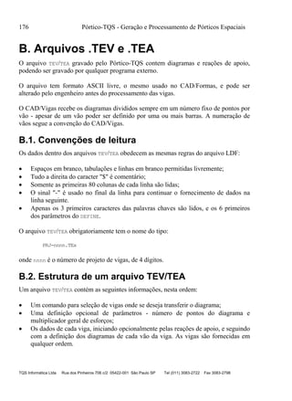 176 Pórtico-TQS - Geração e Processamento de Pórticos Espaciais
TQS Informática Ltda Rua dos Pinheiros 706 c/2 05422-001 São Paulo SP Tel (011) 3083-2722 Fax 3083-2798
B. Arquivos .TEV e .TEA
O arquivo TEV/TEA gravado pelo Pórtico-TQS contem diagramas e reações de apoio,
podendo ser gravado por qualquer programa externo.
O arquivo tem formato ASCII livre, o mesmo usado no CAD/Formas, e pode ser
alterado pelo engenheiro antes do processamento das vigas.
O CAD/Vigas recebe os diagramas divididos sempre em um número fixo de pontos por
vão - apesar de um vão poder ser definido por uma ou mais barras. A numeração de
vãos segue a convenção do CAD/Vigas.
B.1. Convenções de leitura
Os dados dentro dos arquivos TEV/TEA obedecem as mesmas regras do arquivo LDF:
 Espaços em branco, tabulações e linhas em branco permitidas livremente;
 Tudo a direita do caracter "$" é comentário;
 Somente as primeiras 80 colunas de cada linha são lidas;
 O sinal "-" é usado no final da linha para continuar o fornecimento de dados na
linha seguinte.
 Apenas os 3 primeiros caracteres das palavras chaves são lidos, e os 6 primeiros
dos parâmetros do DEFINE.
O arquivo TEV/TEA obrigatoriamente tem o nome do tipo:
PRJ-nnnn.TEx
onde nnnn é o número de projeto de vigas, de 4 dígitos.
B.2. Estrutura de um arquivo TEV/TEA
Um arquivo TEV/TEA contém as seguintes informações, nesta ordem:
 Um comando para seleção de vigas onde se deseja transferir o diagrama;
 Uma definição opcional de parâmetros - número de pontos do diagrama e
multiplicador geral de esforços;
 Os dados de cada viga, iniciando opcionalmente pelas reações de apoio, e seguindo
com a definição dos diagramas de cada vão da viga. As vigas são fornecidas em
qualquer ordem.
 