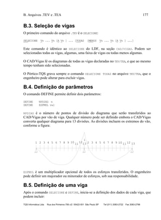 B. Arquivos .TEV e .TEA 177
TQS Informática Ltda Rua dos Pinheiros 706 c/2 05422-001 São Paulo SP Tel (011) 3083-2722 Fax 3083-2798
B.3. Seleção de vigas
O primeiro comando do arquivo .TEV é o SELECIONE:
SELECIONE Vn ... Vn [A Vn ] ... [TODAS [MENOS Vn ... Vn [A Vn ] ...]
Este comando é idêntico ao SELECIONE do LDF, na seção CAD/VIGAS. Podem ser
selecionadas todas as vigas, algumas, uma faixa de vigas ou todas menos algumas.
O CAD/Vigas lê os diagramas de todas as vigas declaradas no TEV/TEA, e que ao mesmo
tempo tenham sido selecionadas.
O Pórtico-TQS grava sempre o comando SELECIONE TODAS no arquivo TEV/TEA, que o
engenheiro pode alterar para excluir vigas.
B.4. Definição de parâmetros
O comando DEFINE permite definir dois parâmetros:
DEFINE NPDIAG n
DEFINE ESFMUL val
NPDIAG é o número de pontos de divisão do diagrama que serão transferidos ao
CAD/Vigas por vão de viga. Qualquer número pode ser definido embora o CAD/Vigas
converta qualquer diagrama para 13 divisões. As divisões incluem os extremos do vão,
conforme a figura:
1 2 3 4 5 6 7 8 9 10
11
1213
1
2 3 4 5 6 7 8 9 10 11 12 13
ESFMUL é um multiplicador opcional de todos os esforços transferidos. O engenheiro
pode definir um majorador ou minorador de esforços, sob sua responsabilidade.
B.5. Definição de uma viga
Após o comando SELECIONE e DEFINE, inicia-se a definição dos dados de cada viga, que
podem incluir:
 