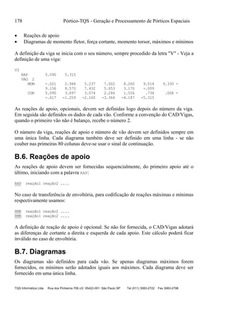 178 Pórtico-TQS - Geração e Processamento de Pórticos Espaciais
TQS Informática Ltda Rua dos Pinheiros 706 c/2 05422-001 São Paulo SP Tel (011) 3083-2722 Fax 3083-2798
 Reações de apoio
 Diagramas de momento fletor, força cortante, momento torsor, máximos e mínimos
A definição da viga se inicia com o seu número, sempre procedido da letra "V" - Veja a
definição de uma viga:
V3
RAP 5.090 5.315
VAO 2
MOM -.021 2.944 5.237 7.002 8.260 9.014 9.330 -
9.156 8.573 7.432 5.653 3.170 -.009
COR 5.090 3.897 3.074 2.286 1.556 .734 .068 -
-.617 -1.259 -2.160 -3.364 -4.187 -5.315
As reações de apoio, opcionais, devem ser definidas logo depois do número da viga.
Em seguida são definidos os dados de cada vão. Conforme a convenção do CAD/Vigas,
quando o primeiro vão não é balanço, recebe o número 2.
O número da viga, reações de apoio e número de vão devem ser definidos sempre em
uma única linha. Cada diagrama também deve ser definido em uma linha - se não
couber nas primeiras 80 colunas deve-se usar o sinal de continuação.
B.6. Reações de apoio
As reações de apoio devem ser fornecidas sequencialmente, do primeiro apoio até o
último, iniciando com a palavra RAP:
RAP reação1 reação2 ....
No caso de transferência de envoltória, para codificação de reações máximas e mínimas
respectivamente usamos:
RMX reação1 reação2 ....
RMN reação1 reação2 ....
A definição de reação de apoio é opcional. Se não for fornecida, o CAD/Vigas adotará
as diferenças de cortante a direita e esquerda de cada apoio. Este cálculo poderá ficar
inválido no caso de envoltória.
B.7. Diagramas
Os diagramas são definidos para cada vão. Se apenas diagramas máximos forem
fornecidos, os mínimos serão adotados iguais aos máximos. Cada diagrama deve ser
fornecido em uma única linha.
 