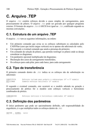 180 Pórtico-TQS - Geração e Processamento de Pórticos Espaciais
TQS Informática Ltda Rua dos Pinheiros 706 c/2 05422-001 São Paulo SP Tel (011) 3083-2722 Fax 3083-2798
C. Arquivo .TEP
O arquivo .TEP contém esforços devido a casos simples de carregamentos, para
processamento de pilares. O arquivo .TEP pode ser gravado por qualquer programa
externo. O formato do arquivo .TEP é ASCII livre igual ao .TEV, codificado segundo as
mesmas convenções.
C.1. Estrutura de um arquivo .TEP
O arquivo .TEP tem as seguintes informações, na ordem:
 Um primeiro comando que avisa se os esforços substituem os calculados pelo
CAD/Pilar (caso que inclui cargas verticais) ou se apenas são adicionais de vento;
 Um segundo e eventual comando que anula a presença do primeiro;
 Um comando de seleção de pilares, que permite restringir os pilares onde se deseja
considerar os diagramas;
 Um parâmetro opcional multiplicador de diagramas;
 Declaração dos casos de carregamento transferidos;
 Os esforços para cada pilar, para cada lance, para cada carregamento
C.2. Tipo de transferência
O primeiro comando dentro do .TEP indica se os esforços são de substituição ou
adicionais:
SUBSTITUIR Esforços incluem peso próprio e sobrecargas (4º e 5º modelo)
ADICIONAR Somente esforços adicionais (3º modelo)
O segundo e eventual comando, este ocorrerá se o modelo adotado na geração e
processamento do pórtico for o modelo com esforços verticais e horizontais
combinados de pórtico.
COMBINACOES Esforços verticais e horizontais combinados (4º modelo)
C.3. Definição dos parâmetros
O único parâmetro que pode ser opcionalmente definido, sob responsabilidade do
engenheiro, é o que multiplica todos os esforços dentro do .TEP:
DEFINE ESFMUL valor
 