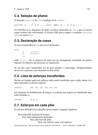 C. Arquivo .TEP 181
TQS Informática Ltda Rua dos Pinheiros 706 c/2 05422-001 São Paulo SP Tel (011) 3083-2722 Fax 3083-2798
C.4. Seleção de pilares
O comando SELECIONE do .TEP é análogo ao do TEV/TEA:
SELECIONE Pn ... Pn [A Pn ] ... [TODOS [MENOS Pn ... Pn [A Pn ] ...]
O CAD/Pilar lê os diagramas de todos os pilares declarados no .TEP, e que ao mesmo
tempo tenham sido selecionados. O Pórtico-TQS grava sempre o comando SELECIONE
TODOS no arquivo TEP.
C.5. Declaração de casos
Os casos transferidos no .TEP devem ser declarados:
CASOS
n1 'titulo-1'
n2 'titulo-2'
...
onde n1, n2, ... são os números da cada caso de carregamento transferido do pórtico
espacial. Os números não precisam ser sequenciais.
Se um dos casos transferidos for de peso próprio e sobrecargas, obrigatoriamente
deverá ser o primeiro caso declarado na lista acima.
C.6. Lista de esforços transferidos
Devem ser listados quais dos esforços estão sendo transferidos para o pilar, dentre os 6
tipos calculados no pórtico espacial:
ESFORÇOS [MX] [MY] [MZ] [FX] [FY] [FZ]
por restrições no detalhamento de pilares, os esforços que podem ser transferidos hoje
estão limitados a:
ESFORÇOS MX MY FZ
C.7. Esforços em cada pilar
Os esforços definidos em cada pilar devem seguir a seguinte sequência:
Para cada pilar da planta de formas:
Para cada carregamento declarado;
Para cada lance do pilar;
Para o nó inferior e para o nó superior;
 