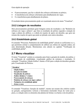 Guia rápido de operação 11
TQS Informática Ltda Rua dos Pinheiros 706 c/2 05422-001 São Paulo SP Tel (011) 3083-2722 Fax 3083-2798
 O processamento, que faz o cálculo dos esforços solicitantes no pórtico;
 A transferência de esforços solicitantes para detalhamento de vigas;
 E a transferência para detalhamento de pilares.
O resultado destes processamentos pode ser examinado através do menu "Visualizar".
2.6.2 Listagem de resultados
Dois processamentos permitem gerar listagens extras de resultados: o de "Relatório de
esforços em vigas e pilares", que lista os resultados do pórtico segundo a notação de
vigas e pilares do edifício; e a tabela de reações de apoio em desenho, que gera um
resumo das reações de apoio que pode ser plotado com outros desenhos.
2.6.3 Estabilidade global
O comando "Processar, Parâmetros de estabilidade global" calcula os coeficientes α e γz
que permitem estimar o comportamento do edifício aos efeitos de segunda ordem, em
uma determinada direção. Mostraremos este cálculo no capítulo "Verificação de
estabilidade global".
2.7 Menu visualizar
O menu "Visualizar" contém os comandos para listar a geração do modelo, da análise, e
da verificação de estabilidade, visualização gráfica da estrutura e resultados. O
comando "Visualizar, Edição Gráfica" chama o EAG para a edição de desenhos gerados
pelo Visualizador de Pórticos.
O comando "Visualizar, Geração do modelo", mostra um resumo dos critérios usados
na geração, carregamentos verticais e horizontais (incluindo forças de vento piso a
piso), e a relação entre os elementos das plantas de formas e as barras e nós do pórtico.
 
