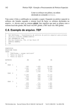 182 Pórtico-TQS - Geração e Processamento de Pórticos Espaciais
TQS Informática Ltda Rua dos Pinheiros 706 c/2 05422-001 São Paulo SP Tel (011) 3083-2722 Fax 3083-2798
Listar os esforços nos pilares, na ordem
declarada no comando ESFORÇOS.
Veja como é feita a codificação no exemplo a seguir. Enquanto no pórtico espacial os
esforços são listados segundo o sistema local da barra, os esforços declarados no
arquivo .TEP devem estar no sistema global. Isto significa que para os pilares com o
sistema local não girado, MZ local vira MY global, e MY local vira -MX global.
C.8. Exemplo de arquivo .TEP
$------------------------------------------------------------------------------
$ TQS CAD/Formas - Transferencia de esforcos de portico espacial para pilares
$ 16:57:10 17/04/00 FORMASPORTIC2
$ TQS INFORMATICA LTDA
$ Rua dos Pinheiros, 706, c2 Sao Paulo SP
$ PORTICO EXEMPLO
$ TQS
$------------------------------------------------------------------------------
SUBSTITUIR
SELECIONE TODOS
CASOS
1 'CAD/Formas - cargas verticais'
2 'Vento na face X'
3 'Vento na face Y'
ESFORCOS MX MY NZ
P1
CASO 1
1 .095 -.450 16.944
-.261 .899 16.194
2 .436 -1.525 8.470
-.569 1.720 7.720
CASO 2
1 -1.283 .000 -1.116
.916 .000 -1.116
2 -.193 .000 -.295
.398 .000 -.295
CASO 3
1 .009 .711 -.401
-.018 -.639 -.401
2 .019 .155 -.083
-.011 -.208 -.083
 