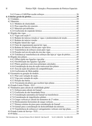 II Pórtico-TQS - Geração e Processamento de Pórticos Espaciais
TQS Informática Ltda Rua dos Pinheiros 706 c/2 05422-001 São Paulo SP Tel (011) 3083-2722 Fax 3083-2798
3.6.2 Como o CAD/Pilar recebe esforços..............................................................36
4. Critérios gerais de pórtico.......................................................................................39
4.1 Unidades ..............................................................................................................39
4.2 Materiais ..............................................................................................................40
4.2.1 Módulos de elasticidade................................................................................40
4.2.2 Peso específico do concreto..........................................................................42
4.2.3 Materiais pré-definidos.................................................................................42
4.2.4 Coeficiente de expansão térmica ..................................................................42
4.3 Rigidez das vigas .................................................................................................42
4.3.1 Vigas com seção T........................................................................................43
4.3.2 Redutor de inércia à torção p/ vigas s/ predominância de torção..................43
4.3.3 Redutor de inércia à torção ...........................................................................43
4.3.4 Rigidez lateral das vigas ...............................................................................43
4.3.5 Fator de engastamento parcial de vigas ........................................................44
4.3.6 Redutor de inércia à flexão para vigas faixa.................................................44
4.3.7 Transferência de esforços axiais para vigas..................................................44
4.3.8 Posição real em elevação do eixo das vigas..................................................44
4.3.9 Tolerância p/ transferência de esforços das lajes p/ vigas do pórtico............45
4.4 Rigidez dos pilares...............................................................................................45
4.4.1 Offset rígido nas ligações viga pilar .............................................................45
4.4.2 Flexibilização das ligações viga pilar ...........................................................46
4.4.3 Pilares genéricos com eixos principais calculados........................................47
4.4.4 Consideração da área da seção transversal dos pilares .................................48
4.4.5 Área da seção dos pilares de compatibilização.............................................48
4.4.6 Coeficientes de Mola padrão ........................................................................49
4.5 Geometria na geração do modelo.........................................................................49
4.5.1 Pilar com variação de seção..........................................................................51
4.5.2 Viga com variação de seção..........................................................................51
4.5.3 Posição das barras.........................................................................................51
4.5.4 Travamento de pilares que recebem lajes planas..........................................52
4.6 Estado Limite Último - ELU................................................................................53
4.7 Parâmetros para cálculo de estabilidade global ...................................................54
4.7.1 Esforços para cálculo de GamaZ ..................................................................54
4.7.2 Coeficiente de não linearidade física ............................................................54
4.7.3 Consideração automática de GamaZ na transferência ..................................54
4.7.4 Consideração de imperfeições globais..........................................................55
4.7.5 Cargas verticais p/ cálculo de momentos de 2ª ordem..................................56
4.7.6 Deslocamentos horizontais de cargas verticais.............................................56
4.7.7 Número mínimo de pisos para consideração de GamaZ...............................56
4.7.8 GamaZ para a consideração de deslocabilidade da estrutura........................56
4.7.9 Transferência de esforços p/ carregamentos verticais com laje plana...........57
4.8 Estado Limite de Serviço - ELS...........................................................................58
4.9 P-Delta.................................................................................................................59
 