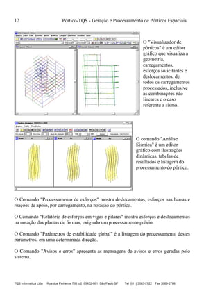 12 Pórtico-TQS - Geração e Processamento de Pórticos Espaciais
TQS Informática Ltda Rua dos Pinheiros 706 c/2 05422-001 São Paulo SP Tel (011) 3083-2722 Fax 3083-2798
O "Visualizador de
pórticos" é um editor
gráfico que visualiza a
geometria,
carregamentos,
esforços solicitantes e
deslocamentos, de
todos os carregamentos
processados, inclusive
as combinações não
lineares e o caso
referente a sismo.
O comando "Análise
Sísmica" é um editor
gráfico com ilustrações
dinâmicas, tabelas de
resultados e listagem do
processamento do pórtico.
O Comando "Processamento de esforços" mostra deslocamentos, esforços nas barras e
reações de apoio, por carregamento, na notação do pórtico.
O Comando "Relatório de esforços em vigas e pilares" mostra esforços e deslocamentos
na notação das plantas de formas, exigindo um processamento prévio.
O Comando "Parâmetros de estabilidade global" é a listagem do processamento destes
parâmetros, em uma determinada direção.
O Comando "Avisos e erros" apresenta as mensagens de avisos e erros geradas pelo
sistema.
 