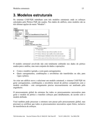 Modelos estruturais 13
TQS Informática Ltda Rua dos Pinheiros 706 c/2 05422-001 São Paulo SP Tel (011) 3083-2722 Fax 3083-2798
3. Modelos estruturais
Os sistemas CAD/TQS trabalham com três modelos estruturais onde os esforços
calculados pelo Pórtico-TQS são usados. Nos dados do edifício, estes modelos são as
três últimas opções do menu "Modelo":
O modelo estrutural envolvido não está totalmente embutido nos dados do pórtico
usados para a análise, mas num conjunto de dados e operações:
 Como o modelo é gerado, e com quais carregamentos
 Quais carregamentos, combinações e envoltórias são transferidos ou não, para
vigas e pilares.
Ao criar um edifício novo e selecionar um modelo estrutural, o sistema CAD/TQS irá
gerar carregamentos, combinações e envoltória inicial de pórtico compatíveis com o
modelo escolhido - este carregamento precisa necessariamente ser analisado pelo
engenheiro.
O processamento global da estrutura faz todos os processamentos necessários para
gerar o modelo de pórtico e transfere esforços para detalhamento, de acordo com o
modelo definido.
Você também pode processar a estrutura sem passar pelo processamento global, mas
precisará se certificar que todos os processamentos necessários sejam feitos, inclusive
de transferência de esforços.
 
