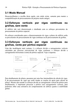 14 Pórtico-TQS - Geração e Processamento de Pórticos Espaciais
TQS Informática Ltda Rua dos Pinheiros 706 c/2 05422-001 São Paulo SP Tel (011) 3083-2722 Fax 3083-2798
3.1 Modo Manual
Desaconselhamos a escolha desta opção, esta ainda existe, somente para manter a
compatibilização de processamentos de projetos muito antigos.
3.2 Esforços verticais por vigas contínuas ou
grelhas, sem vento
O edifício não será dimensionado e detalhado com os esforços provenientes do
processamento de pórtico espacial.
Os esforços considerados para o dimensionamento de vigas e pilares do edifício serão
os provenientes do processamento de vigas contínuas ou do processamento de grelhas.
3.3 Esforços verticais por vigas contínuas ou
grelhas, vento por pórtico espacial
Uma das modelagens mais comuns, é a esforços devido a carregamentos verticais
calculados por processo convencional de vigas contínuas, e esforços devido a
carregamentos horizontais (vento) do pórtico espacial. Veja o esquema:
Detalhamento
de
vigas
Detalhamento
de
pilares
espacial
vigas
verticais
Vento
Vento verticais
Esforcos
Esforcos
Esforcos
Portico
continuas
Para detalhamento de pilares, passamos por uma fase intermediária de cálculo de vigas.
É do processamento de vigas que serão tiradas as reações de apoio para cálculo de
pilares. Mesmo não usando os esforços devido ao carregamento vertical do pórtico para
detalhamento, é importante processar o pórtico com carregamentos verticais, para
podermos obter uma estimativa do comportamento do edifício quanto à estabilidade
global.
 