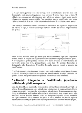 Modelos estruturais 15
TQS Informática Ltda Rua dos Pinheiros 706 c/2 05422-001 São Paulo SP Tel (011) 3083-2722 Fax 3083-2798
O modelo acima permite considerar as vigas com comportamento plástico, mas com
deformações suficientemente pequenas para servirem de apoio rígido para as lajes. O
edifício será considerado elasticamente para efeito de vento, e tanto vigas quanto
pilares serão armados para suportá-lo. Para considerar alguma plastificação entre vigas
e pilares para efeito de vento, o sistema permite diminuir a rigidez das vigas no pórtico.
Uma variação do modelo acima é considerar a deformação das vigas não desprezíveis
em relação às lajes, e analisar os esforços verticais obtidos por cálculo de pavimentos
por grelha:
Detalhamento
de
vigas
Detalhamento
de
pilares
espacial
verticais
Vento
Vento verticais
Grelha
Esforcos
Esforcos
Esforcos
Portico
Neste modelo, também temos que passar pelo processamento de vigas para chegar nos
pilares, embora as reações das vigas tenham sido determinadas por processo de grelha.
A modelagem de grelha permite verificar com maior precisão o comportamento do
pavimento como um todo, principalmente para lajes de grandes dimensões e
deformações não desprezíveis. O modelo de grelha também permite o controle de
plastificações.
O edifício tem múltiplas plantas de formas, e você pode escolher em cada uma delas se
o cálculo de esforços verticais será feito por processamento de vigas contínuas ou
grelhas. Assim, o esquema de cálculo pode ser um misto dos dois anteriores.
3.4 Modelo integrado e flexibilizado (conforme
critério) de pórtico espacial
Uma das dificuldades encontradas pelo projetista estrutural nos sistemas CAD/TQS é a
seleção do modelo estrutural a ser adotado para o tratamento de cargas verticais. Como
o concreto armado é um material heterogêneo, não elástico e de comportamento não-
linear, o cálculo de solicitações pela teoria da elasticidade pura, muitas vezes não
atende ao modelo desejado. Por esta razão, ora o engenheiro precisa utilizar o modelo
de vigas contínuas, ora o modelo de grelha e ora o modelo de pórtico espacial
dependendo das condições particulares do comportamento da estrutura em cada projeto.
 