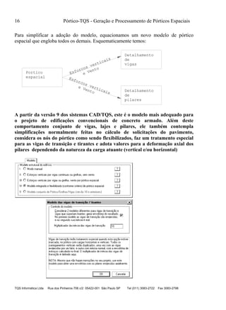 16 Pórtico-TQS - Geração e Processamento de Pórticos Espaciais
TQS Informática Ltda Rua dos Pinheiros 706 c/2 05422-001 São Paulo SP Tel (011) 3083-2722 Fax 3083-2798
Para simplificar a adoção do modelo, equacionamos um novo modelo de pórtico
espacial que engloba todos os demais. Esquematicamente temos:
Detalhamento
de
vigas
Detalhamento
de
pilares
espacial
Portico e Vento
e Vento
Esforcos verticais
Esforcos verticais
A partir da versão 9 dos sistemas CAD/TQS, este é o modelo mais adequado para
o projeto de edificações convencionais de concreto armado. Além deste
comportamento conjunto de vigas, lajes e pilares, ele também contempla
simplificações normalmente feitas no cálculo de solicitações do pavimento,
considera os nós do pórtico como sendo flexibilizados, faz um tratamento especial
para as vigas de transição e tirantes e adota valores para a deformação axial dos
pilares dependendo da natureza da carga atuante (vertical e/ou horizontal)
 