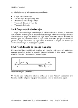 Modelos estruturais 17
TQS Informática Ltda Rua dos Pinheiros 706 c/2 05422-001 São Paulo SP Tel (011) 3083-2722 Fax 3083-2798
As principais características deste novo modelo são:
 Cargas verticais das lajes
 Flexibilização da ligação viga pilar
 Deformação axial / Carga vertical
 Tratamento de viga de transição
 Tratamento de tirantes
3.4.1 Cargas verticais das lajes
As cargas verticais das lajes irão carregar as barras das vigas no modelo do pórtico de
duas maneiras distintas, para os pavimentos onde as lajes forem calculadas por processo
convencional as cargas das barras das vigas serão calculadas através de linhas de
rupturas, para os pavimentos onde as lajes forem calculadas por processamento de
grelha as cargas das barras das vigas serão exatamente as reações das barras que
discretizaram as lajes na modelagem da grelha.
3.4.2 Flexibilização da ligação viga-pilar
Um novo critério de flexibilização das ligações viga-pilar pode, agora, ser aplicado ao
modelo. A matriz de rigidez de uma viga considera a barra com duas “molas” a rotação
nos seus extremos, como mostra a figura a seguir:
Os valores dos coeficientes elásticos atribuídos a estas “molas” equacionam com
bastante exatidão a ligação viga-pilar em estruturas como as mostradas a seguir:
 