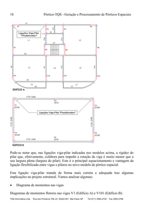 18 Pórtico-TQS - Geração e Processamento de Pórticos Espaciais
TQS Informática Ltda Rua dos Pinheiros 706 c/2 05422-001 São Paulo SP Tel (011) 3083-2722 Fax 3083-2798
Pode-se notar que, nas ligações viga-pilar indicadas nos modelos acima, a rigidez do
pilar que, efetivamente, colabora para impedir a rotação da viga é muito menor que a
sua largura plena (largura do pilar). Este é o principal equacionamento e vantagem da
ligação flexibilizada entre vigas e pilares no novo modelo de pórtico espacial.
Esta ligação viga-pilar tratada de forma mais correta e adequada traz algumas
implicações no projeto estrutural. Vamos analisar algumas:
 Diagrama de momentos nas vigas
Diagramas de momentos fletores nas vigas V1 (Edifício A) e V101 (Edifício B):
 