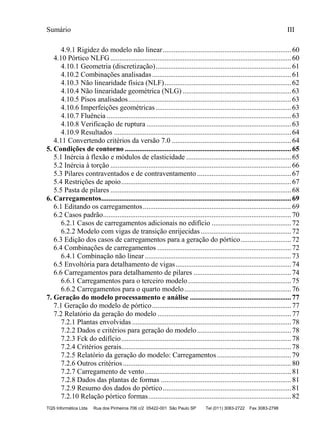 Sumário III
TQS Informática Ltda Rua dos Pinheiros 706 c/2 05422-001 São Paulo SP Tel (011) 3083-2722 Fax 3083-2798
4.9.1 Rigidez do modelo não linear.......................................................................60
4.10 Pórtico NLFG....................................................................................................60
4.10.1 Geometria (discretização)...........................................................................61
4.10.2 Combinações analisadas.............................................................................61
4.10.3 Não linearidade física (NLF)......................................................................62
4.10.4 Não linearidade geométrica (NLG) ............................................................63
4.10.5 Pisos analisados..........................................................................................63
4.10.6 Imperfeições geométricas...........................................................................63
4.10.7 Fluência ......................................................................................................63
4.10.8 Verificação de ruptura ................................................................................63
4.10.9 Resultados ..................................................................................................64
4.11 Convertendo critérios da versão 7.0 ..................................................................64
5. Condições de contorno ............................................................................................65
5.1 Inércia à flexão e módulos de elasticidade ..........................................................65
5.2 Inércia à torção ....................................................................................................66
5.3 Pilares contraventados e de contraventamento ....................................................67
5.4 Restrições de apoio..............................................................................................67
5.5 Pasta de pilares ....................................................................................................68
6. Carregamentos.........................................................................................................69
6.1 Editando os carregamentos..................................................................................69
6.2 Casos padrão........................................................................................................70
6.2.1 Casos de carregamentos adicionais no edifício ............................................72
6.2.2 Modelo com vigas de transição enrijecidas..................................................72
6.3 Edição dos casos de carregamentos para a geração do pórtico............................72
6.4 Combinações de carregamentos ..........................................................................72
6.4.1 Combinação não linear.................................................................................73
6.5 Envoltória para detalhamento de vigas................................................................74
6.6 Carregamentos para detalhamento de pilares ......................................................74
6.6.1 Carregamentos para o terceiro modelo.........................................................75
6.6.2 Carregamentos para o quarto modelo...........................................................76
7. Geração do modelo processamento e análise ........................................................77
7.1 Geração do modelo de pórtico.............................................................................77
7.2 Relatório da geração do modelo ..........................................................................77
7.2.1 Plantas envolvidas ........................................................................................78
7.2.2 Dados e critérios para geração do modelo....................................................78
7.2.3 Fck do edifício..............................................................................................78
7.2.4 Critérios gerais..............................................................................................78
7.2.5 Relatório da geração do modelo: Carregamentos.........................................79
7.2.6 Outros critérios.............................................................................................80
7.2.7 Carregamento de vento.................................................................................81
7.2.8 Dados das plantas de formas ........................................................................81
7.2.9 Resumo dos dados do pórtico.......................................................................81
7.2.10 Relação pórtico formas...............................................................................82
 