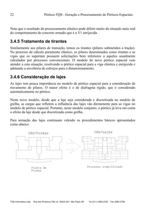 22 Pórtico-TQS - Geração e Processamento de Pórticos Espaciais
TQS Informática Ltda Rua dos Pinheiros 706 c/2 05422-001 São Paulo SP Tel (011) 3083-2722 Fax 3083-2798
Note que o resultado do processamento elástico pode diferir muito da situação mais real
do comportamento do concreto armado que é a V1 enrijecida.
3.4.5 Tratamento de tirantes
Similarmente aos pilares de transição, temos os tirantes (pilares submetidos a tração).
No processo de cálculo puramente elástico, os pilares denominados como tirantes e as
vigas que os suportam possuem solicitações bem inferiores a aqueles usualmente
calculados por processos convencionais. O modelo do novo pórtico espacial vem
atender a esta situação, resolvendo o pórtico espacial para a viga elástica e enrijecida e
adotando a envoltória de esforços para o dimensionamento.
3.4.6 Consideração de lajes
As lajes tem pouca importância no modelo de pórtico espacial para a consideração de
travamento de pilares. O maior efeito é o de diafragma rígido, que é considerado
automaticamente no pórtico.
Neste novo modelo, desde que a laje seja considerada e discretizada no modelo de
grelha, as cargas que refletem a influência das lajes vão diretamente para as vigas no
modelo de pórtico espacial. Portanto, neste modelo conjunto, o pórtico já leva em conta
o efeito da laje desde que discretizada como grelha.
Para armação das lajes continuam valendo os procedimentos básicos apresentados
como abaixo:
CAD/LajesCAD/Formas
20 P1 C/20 C=1300
4 P2 C/20 C=1239V
9 P3 C/20 C=1222
12 P4 C/20 C=337
45P5C/20C=503
9P6C/20C=719
12P7C/20C=775
12 P8 C/20 C=592
15 P9 C/20 C=615
5 P10 C/20 C=743
12 P11 C/20 C=531
20P12C/20C=808
7P13C/20C=345
10P14C/20C=579
20 P15 C/20 C=476
8 P16 C/20 C=520
23P17C/20C=553
3P18C/20C=194
20P1C/20C=1300
4P2C/20C=1239V
9P3C/20C=1222
12P4C/20C=337
45P5C/20C=503
9P6C/20C=719
12P7C/20C=775
12P8C/20C=592
15P9C/20C=615
5P10C/20C=743
12P11C/20C=531
20P12C/20C=808
7P13C/20C=345
10P14C/20C=579
20P15C/20C=476
8P16C/20C=520
23P17C/20C=553
3P18C/20C=194
Planta de
Formas
Processo simplificado
ø 6.3
ø 6.3
ø 6.3
ø 6.3
ø6.3
ø6.3
ø6.3
ø 6.3
ø 6.3
ø 6.3
ø 6.3
ø6.3
ø6.3
ø6.3
ø 6.3
ø 6.3
ø6.3
ø6.3
ø 6.3
ø 6.3
ø 6.3
ø 6.3
ø6.3
ø6.3
ø6.3
ø 6.3
ø 6.3
ø 6.3
ø 6.3
ø6.3
ø6.3
ø6.3
ø 6.3
ø 6.3
ø6.3
ø6.3
 