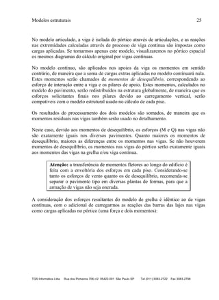 Modelos estruturais 25
TQS Informática Ltda Rua dos Pinheiros 706 c/2 05422-001 São Paulo SP Tel (011) 3083-2722 Fax 3083-2798
No modelo articulado, a viga é isolada do pórtico através de articulações, e as reações
nas extremidades calculadas através de processo de viga contínua são impostas como
cargas aplicadas. Se tomarmos apenas este modelo, visualizaremos no pórtico espacial
os mesmos diagramas do cálculo original por vigas contínuas.
No modelo contínuo, são aplicados nos apoios da viga os momentos em sentido
contrário, de maneira que a soma de cargas extras aplicadas no modelo continuará nula.
Estes momentos serão chamados de momentos de desequilíbrio, correspondendo ao
esforço de interação entre a viga e os pilares de apoio. Estes momentos, calculados no
modelo do pavimento, serão redistribuídos na estrutura globalmente, de maneira que os
esforços solicitantes finais nos pilares devido ao carregamento vertical, serão
compatíveis com o modelo estrutural usado no cálculo de cada piso.
Os resultados do processamento dos dois modelos são somados, de maneira que os
momentos residuais nas vigas também serão usado no detalhamento.
Neste caso, devido aos momentos de desequilíbrio, os esforços (M e Q) nas vigas não
são exatamente iguais nos diversos pavimentos. Quanto maiores os momentos de
desequilíbrio, maiores as diferenças entre os momentos nas vigas. Se não houverem
momentos de desequilíbrio, os momentos nas vigas do pórtico serão exatamente iguais
aos momentos das vigas na grelha e/ou viga contínua.
Atenção: a transferência de momentos fletores ao longo do edifício é
feita com a envoltória dos esforços em cada piso. Considerando-se
tanto os esforços de vento quanto os de desequilíbrio, recomenda-se
separar o pavimento tipo em diversas plantas de formas, para que a
armação de vigas não seja onerada.
A consideração dos esforços resultantes do modelo de grelha é idêntico ao de vigas
contínuas, com o adicional de carregarmos as reações das barras das lajes nas vigas
como cargas aplicadas no pórtico (uma força e dois momentos):
 