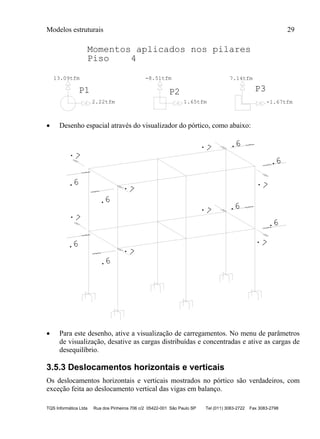 Modelos estruturais 29
TQS Informática Ltda Rua dos Pinheiros 706 c/2 05422-001 São Paulo SP Tel (011) 3083-2722 Fax 3083-2798
P1
2.22tfm
13.09tfm
P2
1.65tfm
-8.51tfm
P3
-1.67tfm
7.14tfm
Momentos aplicados nos pilares
Piso 4
 Desenho espacial através do visualizador do pórtico, como abaixo:
.7
.7
.7
.7
.6
.6
.6
.6
.7
.7
.7
.7
.6
.6
.6
.6
 Para este desenho, ative a visualização de carregamentos. No menu de parâmetros
de visualização, desative as cargas distribuídas e concentradas e ative as cargas de
desequilíbrio.
3.5.3 Deslocamentos horizontais e verticais
Os deslocamentos horizontais e verticais mostrados no pórtico são verdadeiros, com
exceção feita ao deslocamento vertical das vigas em balanço.
 