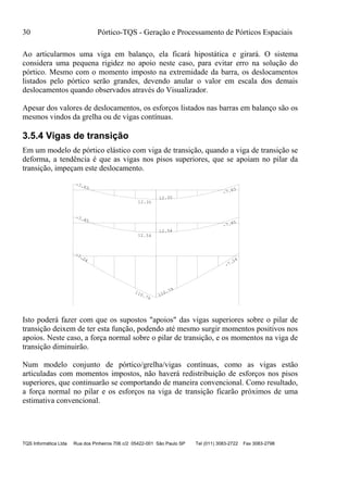 30 Pórtico-TQS - Geração e Processamento de Pórticos Espaciais
TQS Informática Ltda Rua dos Pinheiros 706 c/2 05422-001 São Paulo SP Tel (011) 3083-2722 Fax 3083-2798
Ao articularmos uma viga em balanço, ela ficará hipostática e girará. O sistema
considera uma pequena rigidez no apoio neste caso, para evitar erro na solução do
pórtico. Mesmo com o momento imposto na extremidade da barra, os deslocamentos
listados pelo pórtico serão grandes, devendo anular o valor em escala dos demais
deslocamentos quando observados através do Visualizador.
Apesar dos valores de deslocamentos, os esforços listados nas barras em balanço são os
mesmos vindos da grelha ou de vigas contínuas.
3.5.4 Vigas de transição
Em um modelo de pórtico elástico com viga de transição, quando a viga de transição se
deforma, a tendência é que as vigas nos pisos superiores, que se apoiam no pilar da
transição, impeçam este deslocamento.
-7.24
110.79
110.79
-7.24
-7.85
12.54
12.54
-7.85
-7.63
12.35
12.35
-7.63
Isto poderá fazer com que os supostos "apoios" das vigas superiores sobre o pilar de
transição deixem de ter esta função, podendo até mesmo surgir momentos positivos nos
apoios. Neste caso, a força normal sobre o pilar de transição, e os momentos na viga de
transição diminuirão.
Num modelo conjunto de pórtico/grelha/vigas contínuas, como as vigas estão
articuladas com momentos impostos, não haverá redistribuição de esforços nos pisos
superiores, que continuarão se comportando de maneira convencional. Como resultado,
a força normal no pilar e os esforços na viga de transição ficarão próximos de uma
estimativa convencional.
 