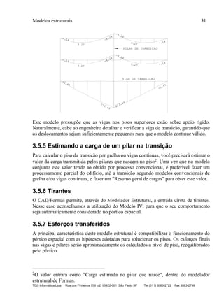 Modelos estruturais 31
TQS Informática Ltda Rua dos Pinheiros 706 c/2 05422-001 São Paulo SP Tel (011) 3083-2722 Fax 3083-2798
-1.41
213.44
213.44
-1.41
-.14
3.27
-4.28
-4.28
3.27 -.14
-.14
3.27
-4.28
-4.28
3.27 -.14
PILAR DE TRANSICAO
VIGA DE TRANSICAO
Este modelo pressupõe que as vigas nos pisos superiores estão sobre apoio rígido.
Naturalmente, cabe ao engenheiro detalhar e verificar a viga de transição, garantido que
os deslocamentos sejam suficientemente pequenos para que o modelo continue válido.
3.5.5 Estimando a carga de um pilar na transição
Para calcular o piso da transição por grelha ou vigas contínuas, você precisará estimar o
valor da carga transmitida pelos pilares que nascem no piso2. Uma vez que no modelo
conjunto este valor tende ao obtido por processo convencional, é preferível fazer um
processamento parcial do edifício, até a transição segundo modelos convencionais de
grelha e/ou vigas contínuas, e fazer um "Resumo geral de cargas" para obter este valor.
3.5.6 Tirantes
O CAD/Formas permite, através do Modelador Estrutural, a entrada direta de tirantes.
Nesse caso aconselhamos a utilização do Modelo IV, para que o seu comportamento
seja automaticamente considerado no pórtico espacial.
3.5.7 Esforços transferidos
A principal característica deste modelo estrutural é compatibilizar o funcionamento do
pórtico espacial com as hipóteses adotadas para solucionar os pisos. Os esforços finais
nas vigas e pilares serão aproximadamente os calculados a nível de piso, reequilibrados
pelo pórtico.
2O valor entrará como "Carga estimada no pilar que nasce", dentro do modelador
estrutural de Formas.
 