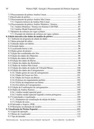 IV Pórtico-TQS - Geração e Processamento de Pórticos Espaciais
TQS Informática Ltda Rua dos Pinheiros 706 c/2 05422-001 São Paulo SP Tel (011) 3083-2722 Fax 3083-2798
7.3 Processamento do pórtico Analise Linear............................................................82
7.4 Resolvedor de pórtico ..........................................................................................83
7.5 Processamento do pórtico Análise Não Linear ....................................................83
7.5.1 Aspectos teóricos da Análise Não Linear .....................................................84
7.6 Processamento do pórtico Análise Dinâmica / Sísmica.......................................86
7.6.1 Análise Dinâmica / Sísmica no Sistema CAD/TQS .....................................87
7.6.2 Análise Modal Espectral Geral.....................................................................88
7.7 Relatório de esforços em vigas e pilares..............................................................89
7.7.1 Exemplo do relatório de esforços em vigas e pilares....................................90
8. Edição interativa dos dados do modelo do pórtico ...............................................93
8.1 Ambiente do programa de edição de dados .........................................................93
8.2 Menu principal do editor......................................................................................94
8.3 Editando dados em tabelas...................................................................................95
8.4 Gerando dados .....................................................................................................96
8.5 Localizando barras e nós......................................................................................96
8.6 Dados gerais do projeto .......................................................................................97
8.7 Edição das coordenadas dos Nós .........................................................................98
8.8 Edição dos dados dos Materiais...........................................................................98
8.9 Edição dos dados de Seções.................................................................................98
8.10 Edição dos dados de Barras ...............................................................................99
8.11 Edição dos dados das Restrições........................................................................99
8.12 Dados da Análise Não-Linear............................................................................99
8.13 Edição dos dados de modos de Vibração/Massa..............................................100
8.14 Edição dos dados dos Carregamentos..............................................................100
8.14.1 Dados gerais do caso de carregamento .....................................................100
8.14.2 Dados de Forças nos Nós..........................................................................101
8.14.3 Dados de Forças nas Barras......................................................................101
8.14.4 Esforços de engastamento perfeito ...........................................................102
8.14.5 Efeito de temperatura nas barras...............................................................102
8.14.6 Envoltória de Carregamentos....................................................................102
8.15 Edição de Combinações de carregamentos......................................................103
8.16 Dados da Análise Sísmica................................................................................104
8.16.1 Análise modal espectral geral...................................................................105
8.16.2 Análise modal espectral segundo a norma portuguesa..............................107
8.17 Controlando a visualização..............................................................................109
8.17.1 Parâmetros de visualização da edição de dados........................................109
8.17.2 Edição de cores.........................................................................................110
8.18 Salvando o Arquivo .POR................................................................................110
8.19 Restrições na alteração do modelo...................................................................110
9. Visualização de Pórtico Espacial ..........................................................................111
9.1 Lógica de operação ............................................................................................113
9.2 Menus do visualizador.......................................................................................114
9.3 Tipo de desenho.................................................................................................115
 