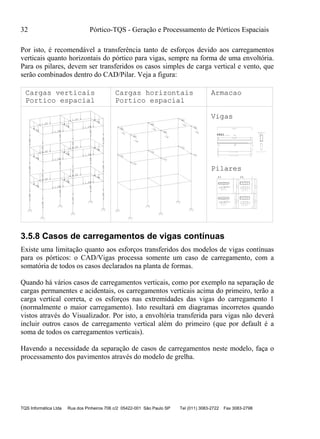 32 Pórtico-TQS - Geração e Processamento de Pórticos Espaciais
TQS Informática Ltda Rua dos Pinheiros 706 c/2 05422-001 São Paulo SP Tel (011) 3083-2722 Fax 3083-2798
Por isto, é recomendável a transferência tanto de esforços devido aos carregamentos
verticais quanto horizontais do pórtico para vigas, sempre na forma de uma envoltória.
Para os pilares, devem ser transferidos os casos simples de carga vertical e vento, que
serão combinados dentro do CAD/Pilar. Veja a figura:
1.52
1.52
1.52
1.521.46
1.88
1.46
.10
.10
.10
.10
.10
.10
1.52
1.52
1.52
1.521.46
1.88
1.46
.10
.10
.10
.10
.10
.10
1.05
1.05
1.05
1.051.05
1.05
1.05
.10
.10
.10
.10
.10
.10
.01
.01
.10
.10
.10
.10
.10
.10
.10
.10
.01
.01
.01
.14
.14
.14
.14
.01
2 N2 C=590
2 N3
2 N1
C=579
13/55
N4 (521)
27C N4 C=135
Corte A
A
V401V401V401
P1 P2
c=590
27 ø 5 C/20
ø 5
ø 20
ø 20
ø 20
18
110
65
15
65
16
2XP52XP4
23C/12
6
280
18
110
65
15
65
16
2XP52XP4
23C/12
7
280
25
100
97
22
24
P23XP3
18C/15
280
25
100
97
22
24
P23XP3
18C/15
7
280
P3 P4
12 ø 10
2X23 P5 ø 5 C=172
2X23G P4 ø 5 C=28
12P1ø10C=320
ø5
12 ø 10
2X23 P5 ø 5 C=172
2X23G P4 ø 5 C=28
12P1ø10C=320
ø5
10 ø 12.5
18 P2 ø 6.3 C=253
3X18G P3 ø 6.3 C=38
10P1ø12.5C=330
ø6.3
10 ø 12.5
18 P2 ø 6.3 C=253
3X18G P3 ø 6.3 C=38
10P1ø12.5C=330
ø6.3
Portico espacial Portico espacial
Cargas verticais Cargas horizontais Armacao
Vigas
Pilares
3.5.8 Casos de carregamentos de vigas contínuas
Existe uma limitação quanto aos esforços transferidos dos modelos de vigas contínuas
para os pórticos: o CAD/Vigas processa somente um caso de carregamento, com a
somatória de todos os casos declarados na planta de formas.
Quando há vários casos de carregamentos verticais, como por exemplo na separação de
cargas permanentes e acidentais, os carregamentos verticais acima do primeiro, terão a
carga vertical correta, e os esforços nas extremidades das vigas do carregamento 1
(normalmente o maior carregamento). Isto resultará em diagramas incorretos quando
vistos através do Visualizador. Por isto, a envoltória transferida para vigas não deverá
incluir outros casos de carregamento vertical além do primeiro (que por default é a
soma de todos os carregamentos verticais).
Havendo a necessidade da separação de casos de carregamentos neste modelo, faça o
processamento dos pavimentos através do modelo de grelha.
 