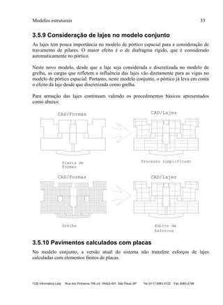 Modelos estruturais 33
TQS Informática Ltda Rua dos Pinheiros 706 c/2 05422-001 São Paulo SP Tel (011) 3083-2722 Fax 3083-2798
3.5.9 Consideração de lajes no modelo conjunto
As lajes tem pouca importância no modelo de pórtico espacial para a consideração de
travamento de pilares. O maior efeito é o de diafragma rígido, que é considerado
automaticamente no pórtico.
Neste novo modelo, desde que a laje seja considerada e discretizada no modelo de
grelha, as cargas que refletem a influência das lajes vão diretamente para as vigas no
modelo de pórtico espacial. Portanto, neste modelo conjunto, o pórtico já leva em conta
o efeito da laje desde que discretizada como grelha.
Para armação das lajes continuam valendo os procedimentos básicos apresentados
como abaixo:
CAD/LajesCAD/Formas
20 P1 C/20 C=1300
4 P2 C/20 C=1239V
9 P3 C/20 C=1222
12 P4 C/20 C=337
45P5C/20C=503
9P6C/20C=719
12P7C/20C=775
12 P8 C/20 C=592
15 P9 C/20 C=615
5 P10 C/20 C=743
12 P11 C/20 C=531
20P12C/20C=808
7P13C/20C=345
10P14C/20C=579
20 P15 C/20 C=476
8 P16 C/20 C=520
23P17C/20C=553
3P18C/20C=194
20P1C/20C=1300
4P2C/20C=1239V
9P3C/20C=1222
12P4C/20C=337
45P5C/20C=503
9P6C/20C=719
12P7C/20C=775
12P8C/20C=592
15P9C/20C=615
5P10C/20C=743
12P11C/20C=531
20P12C/20C=808
7P13C/20C=345
10P14C/20C=579
20P15C/20C=476
8P16C/20C=520
23P17C/20C=553
3P18C/20C=194
Planta de
Formas
Processo simplificado
ø 6.3
ø 6.3
ø 6.3
ø 6.3
ø6.3
ø6.3
ø6.3
ø 6.3
ø 6.3
ø 6.3
ø 6.3
ø6.3
ø6.3
ø6.3
ø 6.3
ø 6.3
ø6.3
ø6.3
ø 6.3
ø 6.3
ø 6.3
ø 6.3
ø6.3
ø6.3
ø6.3
ø 6.3
ø 6.3
ø 6.3
ø 6.3
ø6.3
ø6.3
ø6.3
ø 6.3
ø 6.3
ø6.3
ø6.3
CAD/LajesCAD/Formas
20 P1 C/20 C=1300
4 P2 C/20 C=1239V
9 P3 C/20 C=1222
12 P4 C/20 C=337
45P5C/20C=503
9P6C/20C=719
12P7C/20C=775
12 P8 C/20 C=592
15 P9 C/20 C=615
5 P10 C/20 C=743
12 P11 C/20 C=531
20P12C/20C=808
7P13C/20C=345
10P14C/20C=579
20 P15 C/20 C=476
8 P16 C/20 C=520
23P17C/20C=553
3P18C/20C=194
20P1C/20C=1300
4P2C/20C=1239V
9P3C/20C=1222
12P4C/20C=337
45P5C/20C=503
9P6C/20C=719
12P7C/20C=775
12P8C/20C=592
15P9C/20C=615
5P10C/20C=743
12P11C/20C=531
20P12C/20C=808
7P13C/20C=345
10P14C/20C=579
20P15C/20C=476
8P16C/20C=520
23P17C/20C=553
3P18C/20C=194
S1M2
S
1
M
2
.5/.1c.127
S
1M
2
S
1M
2
S
1
M
2
S1
M2
.5/.12c.142
.5/.12c.142 S1M2
.5/.12c.142
S1
M2
.5/.12c.145
S1
M2
S
1
M
2
S
1
M
2
S
1M
2 .5/.12c.145
S1M2
S1
M2
S
1
M
2
S
1
M
2
S1M2
S
1M
2
S
1M
2
Grelha Editor de
ø 6.3
ø 6.3
ø 6.3
ø 6.3
ø6.3
ø6.3
ø6.3
ø 6.3
ø 6.3
ø 6.3
ø 6.3
ø6.3
ø6.3
ø6.3
ø 6.3
ø 6.3
ø6.3
ø6.3
ø 6.3
ø 6.3
ø 6.3
ø 6.3
ø6.3
ø6.3
ø6.3
ø 6.3
ø 6.3
ø 6.3
ø 6.3
ø6.3
ø6.3
ø6.3
ø 6.3
ø 6.3
ø6.3
ø6.3
Esforcos
3.5.10 Pavimentos calculados com placas
No modelo conjunto, a versão atual do sistema não transfere esforços de lajes
calculadas com elementos finitos de placas.
 
