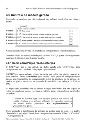 34 Pórtico-TQS - Geração e Processamento de Pórticos Espaciais
TQS Informática Ltda Rua dos Pinheiros 706 c/2 05422-001 São Paulo SP Tel (011) 3083-2722 Fax 3083-2798
3.6 Controle do modelo gerado
O modelo estrutural em uso efetivo depende dos esforços transferidos para vigas e
pilares.
Vamos mostrar como deverão ser montados os carregamentos a serem transferidos.
O modelo inicial do edifício montado pelo sistema CAD/TQS já tem os carregamentos
sugeridos de pórtico de acordo com o modelo.
3.6.1 Como o CAD/Vigas recebe esforços
O CAD/Vigas tem a sua entrada de dados gerada pelo CAD/Formas, com
carregamentos para cálculo de esforços por vigas contínuas.
O CAD/Vigas usa os esforços obtidos na análise por grelha e/ou pórtico espacial, se
estes esforços forem transferidos para cálculo. Você precisará obrigatoriamente
acionar esta transferência no processamento global da estrutura, ou na geração do
modelo do pórtico, ou através do comando de transferência de esforços do Pórtico-
TQS.
As vigas serão calculadas com os últimos esforços transferidos. Por isto, depois de
refinar os modelos de análise, você deve se certificar que os esforços foram transferidos
para vigas.
Cuidado ao detalhar vigas com esforços gerados por pórtico ou
grelha. Verifique se os esforços utilizados correspondem realmente
ao último modelo processado. Use preferencialmente o
processamento global.
Quem comanda a transferência de esforços do pórtico para as vigas é o quadro
“Transferência para vigas” da edição de carregamentos (comando “Editar” – “Critérios”
– “Carregamentos”).
 