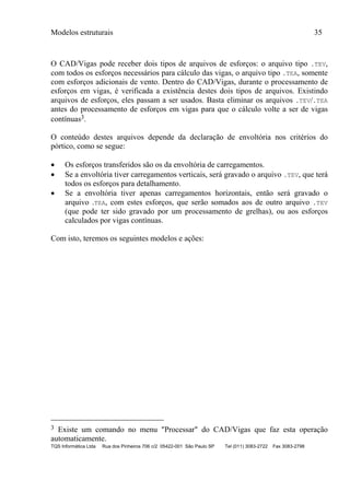 Modelos estruturais 35
TQS Informática Ltda Rua dos Pinheiros 706 c/2 05422-001 São Paulo SP Tel (011) 3083-2722 Fax 3083-2798
O CAD/Vigas pode receber dois tipos de arquivos de esforços: o arquivo tipo .TEV,
com todos os esforços necessários para cálculo das vigas, o arquivo tipo .TEA, somente
com esforços adicionais de vento. Dentro do CAD/Vigas, durante o processamento de
esforços em vigas, é verificada a existência destes dois tipos de arquivos. Existindo
arquivos de esforços, eles passam a ser usados. Basta eliminar os arquivos .TEV/.TEA
antes do processamento de esforços em vigas para que o cálculo volte a ser de vigas
contínuas3.
O conteúdo destes arquivos depende da declaração de envoltória nos critérios do
pórtico, como se segue:
 Os esforços transferidos são os da envoltória de carregamentos.
 Se a envoltória tiver carregamentos verticais, será gravado o arquivo .TEV, que terá
todos os esforços para detalhamento.
 Se a envoltória tiver apenas carregamentos horizontais, então será gravado o
arquivo .TEA, com estes esforços, que serão somados aos de outro arquivo .TEV
(que pode ter sido gravado por um processamento de grelhas), ou aos esforços
calculados por vigas contínuas.
Com isto, teremos os seguintes modelos e ações:
3 Existe um comando no menu "Processar" do CAD/Vigas que faz esta operação
automaticamente.
 