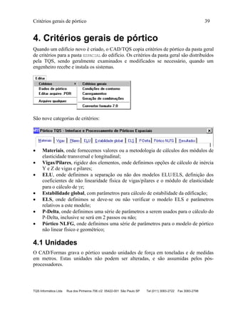 Critérios gerais de pórtico 39
TQS Informática Ltda Rua dos Pinheiros 706 c/2 05422-001 São Paulo SP Tel (011) 3083-2722 Fax 3083-2798
4. Critérios gerais de pórtico
Quando um edifício novo é criado, o CAD/TQS copia critérios de pórtico da pasta geral
de critérios para a pasta ESPACIAL do edifício. Os critérios da pasta geral são distribuídos
pela TQS, sendo geralmente examinados e modificados se necessário, quando um
engenheiro recebe e instala os sistemas.
São nove categorias de critérios:
 Materiais, onde fornecemos valores ou a metodologia de cálculos dos módulos de
elasticidade transversal e longitudinal;
 Vigas/Pilares, rigidez dos elementos, onde definimos opções de cálculo de inércia
Y e Z de vigas e pilares;
 ELU, onde definimos a separação ou não dos modelos ELU/ELS, definição dos
coeficientes de não linearidade física de vigas/pilares e o módulo de elasticidade
para o cálculo de z;
 Estabilidade global, com parâmetros para cálculo de estabilidade da edificação;
 ELS, onde definimos se deve-se ou não verificar o modelo ELS e parâmetros
relativos a este modelo;
 P-Delta, onde definimos uma série de parâmetros a serem usados para o cálculo do
P-Delta, inclusive se será em 2 passos ou não;
 Pórtico NLFG, onde definimos uma série de parâmetros para o modelo de pórtico
não linear físico e geométrico;
4.1 Unidades
O CAD/Formas grava o pórtico usando unidades de força em toneladas e de medidas
em metros. Estas unidades não podem ser alteradas, e são assumidas pelos pós-
processadores.
 