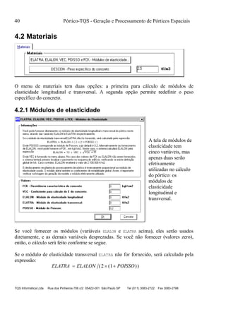 40 Pórtico-TQS - Geração e Processamento de Pórticos Espaciais
TQS Informática Ltda Rua dos Pinheiros 706 c/2 05422-001 São Paulo SP Tel (011) 3083-2722 Fax 3083-2798
4.2 Materiais
O menu de materiais tem duas opções: a primeira para cálculo de módulos de
elasticidade longitudinal e transversal. A segunda opção permite redefinir o peso
específico do concreto.
4.2.1 Módulos de elasticidade
A tela de módulos de
elasticidade tem
cinco variáveis, mas
apenas duas serão
efetivamente
utilizadas no cálculo
do pórtico: os
módulos de
elasticidade
longitudinal e
transversal.
Se você fornecer os módulos (variáveis ELALON e ELATRA acima), eles serão usados
diretamente, e as demais variáveis desprezadas. Se você não fornecer (valores zero),
então, o cálculo será feito conforme se segue.
Se o módulo de elasticidade transversal ELATRA não for fornecido, será calculado pela
expressão:
ELATRA ELALON POISSO  ( ( ))2 1
 