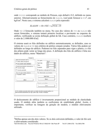 Critérios gerais de pórtico 41
TQS Informática Ltda Rua dos Pinheiros 706 c/2 05422-001 São Paulo SP Tel (011) 3083-2722 Fax 3083-2798
onde POISSO corresponde ao módulo de Poisson, cujo default é 0.2, definido no menu
anterior. Alternativamente ao fornecimento de ELALON, você pode fornecer o FCK5, em
kgf/cm2
. Neste caso, o sistema calculará ELALON pela expressão:
ELALON VEC FCK   10 35
Onde VEC é fornecido também no menu. No caso dos valores de FCK ou ELALON não
serem fornecidos, o sistema tentará primeiro localizar o pavimento no esquema do
edifício, verificando se existe definição global de fck. Caso contrário, ELALON receberá
o valor de 2.1000.000 tf/m2.
O sistema usará os fcks definidos no edifício automaticamente, se definidos, caso os
valores de ELALON e FCK nos critérios de pórtico estejam zerados. Vários fcks podem ser
definidos ao longo do edifício. Podemos ter fcks separados para vigas e pilares, e o fck
dos pilares pode variar ao longo dos pisos. A definição dos fcks do edifício é feita nos
dados do edifício, menu "Materiais":
O deslocamento do edifício é inversamente proporcional ao módulo de elasticidade
usado. O módulo afeta também os coeficientes de estabilidade global. Assim, é
importante, verificar na listagem da geração do modelo, o módulo efetivamente
utilizado.
5Defina apenas um dos dois valores. Se os dois estiverem definidos, o valor do fck será
o efetivamente considerado.
 