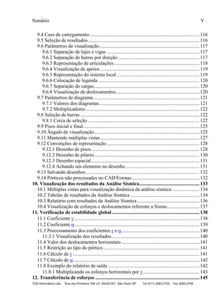 Sumário V
TQS Informática Ltda Rua dos Pinheiros 706 c/2 05422-001 São Paulo SP Tel (011) 3083-2722 Fax 3083-2798
9.4 Caso de carregamento........................................................................................116
9.5 Seleção de resultados.........................................................................................116
9.6 Parâmetros de visualização................................................................................117
9.6.1 Separação de lajes e vigas ..........................................................................117
9.6.2 Separação de barras por direção .................................................................117
9.6.3 Representação de articulações....................................................................118
9.6.4 Visualização de apoios ...............................................................................119
9.6.5 Representação do sistema local ..................................................................119
9.6.6 Colocação de legenda.................................................................................120
9.6.7 Separação de cargas....................................................................................120
9.6.8 Visualização de deslocamentos ..................................................................120
9.7 Parâmetros de diagrama.....................................................................................121
9.7.1 Valores dos diagramas................................................................................121
9.7.2 Multiplicadores...........................................................................................122
9.8 Seleção de barras ...............................................................................................122
9.8.1 Cerca de seleção .........................................................................................122
9.9 Pisos inicial e final.............................................................................................125
9.10 Ângulo de visualização....................................................................................125
9.11 Mantendo múltiplas vistas...............................................................................127
9.12 Convenções de representação..........................................................................128
9.12.1 Desenho de pisos......................................................................................128
9.12.2 Desenho de pilares....................................................................................130
9.12.3 Desenho espacial ......................................................................................131
9.12.4 Achando um elemento no desenho...........................................................131
9.13 Salvando desenhos...........................................................................................132
9.14 Pórticos não processados no CAD/Formas......................................................132
10. Visualização dos resultados da Análise Sísmica................................................133
10.1 Múltiplas vistas para visualização dinâmica da análise sísmica......................134
10.2 Tabelas de resultados da Análise Sísmica .......................................................134
10.3 Relatório com resultados da Análise Sísmica..................................................136
10.4 Visualização de esforços e deslocamentos referente a Sismo..........................137
11. Verificação de estabilidade global......................................................................138
11.1 Coeficiente ....................................................................................................138
11.2 Coeficiente  ...................................................................................................139
11.3 Processamento dos coeficientes  e ..............................................................140
11.3.1 Visualização dos resultados......................................................................140
11.4 Valor dos deslocamentos horizontais ..............................................................141
11.5 Restrição ao tipo do pórtico.............................................................................141
11.6 Cálculo de  .....................................................................................................141
11.7 Cálculo de  ....................................................................................................142
11.8 Exemplo do relatório de saída .........................................................................142
11.8.1 Multiplicando os esforços horizontais por  .............................................143
12. Transferência de esforços ...................................................................................145
 